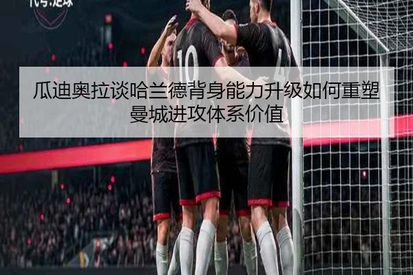 瓜迪奥拉谈哈兰德背身能力升级如何重塑曼城进攻体系价值