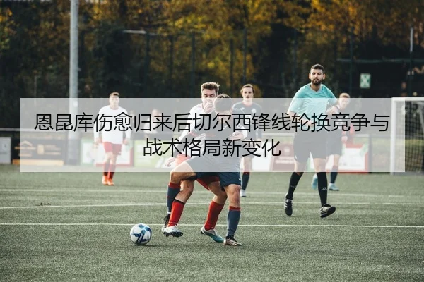 恩昆库伤愈归来后切尔西锋线轮换竞争与战术格局新变化